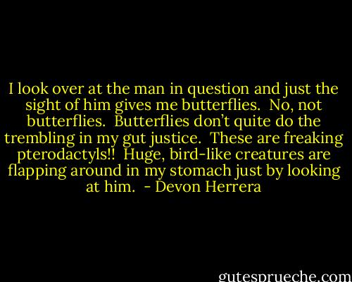 I look over at the man in question and just the sight of him gives me butterflies.  No, not butterflies.  Butterflies don’t quite do the trembling in my gut justice.  These are freaking pterodactyls!!  Huge, bird-like creatures are flapping around in my stomach just by looking at him.  - Devon Herrera