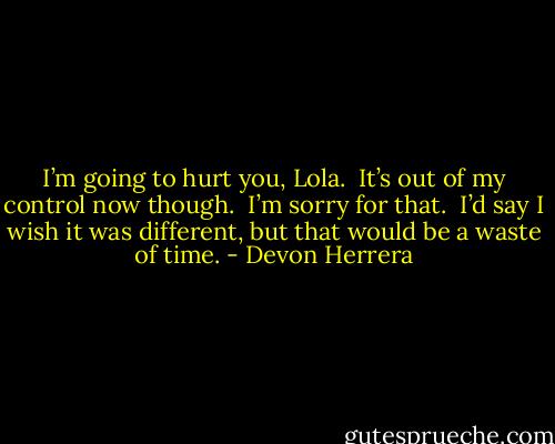 I’m going to hurt you, Lola.  It’s out of my control now though.  I’m sorry for that.  I’d say I wish it was different, but that would be a waste of time. - Devon Herrera