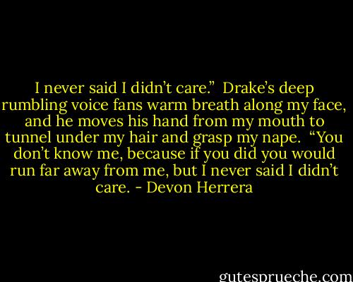 I never said I didn’t care.”  Drake’s deep rumbling voice fans warm breath along my face, and he moves his hand from my mouth to tunnel under my hair and grasp my nape.  “You don’t know me, because if you did you would run far away from me, but I never said I didn’t care. - Devon Herrera