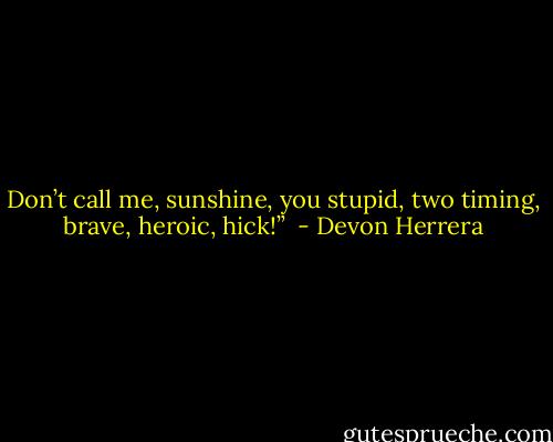 Don’t call me, sunshine, you stupid, two timing, brave, heroic, hick!”  - Devon Herrera