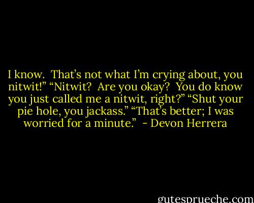 I know.  That’s not what I’m crying about, you nitwit!” “Nitwit?  Are you okay?  You do know you just called me a nitwit, right?” “Shut your pie hole, you jackass.” “That’s better; I was worried for a minute.”  - Devon Herrera