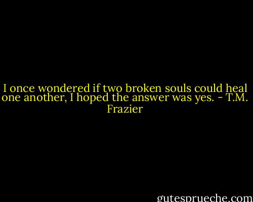 I once wondered if two broken souls could heal one another, I hoped the answer was yes. - T.M. Frazier