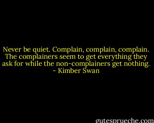 Never be quiet. Complain, complain, complain. The complainers seem to get everything they ask for while the non-complainers get nothing. - Kimber Swan