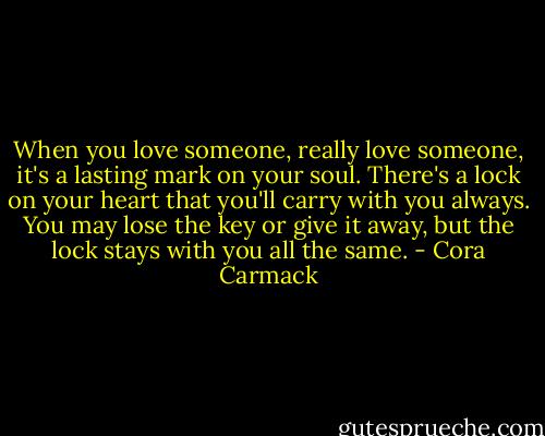 When you love someone, really love someone, it's a lasting mark on your soul. There's a lock on your heart that you'll carry with you always. You may lose the key or give it away, but the lock stays with you all the same. - Cora Carmack
