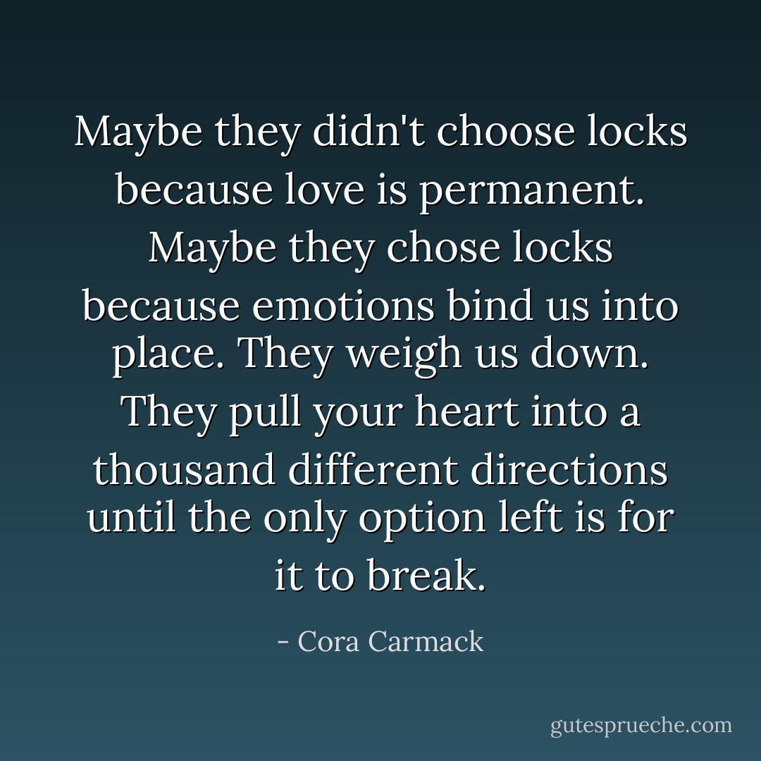 Maybe they didn't choose locks because love is permanent. Maybe they chose locks because emotions bind us into place. They weigh us down. They pull your heart into a thousand different directions until the only option left is for it to break. - Cora Carmack