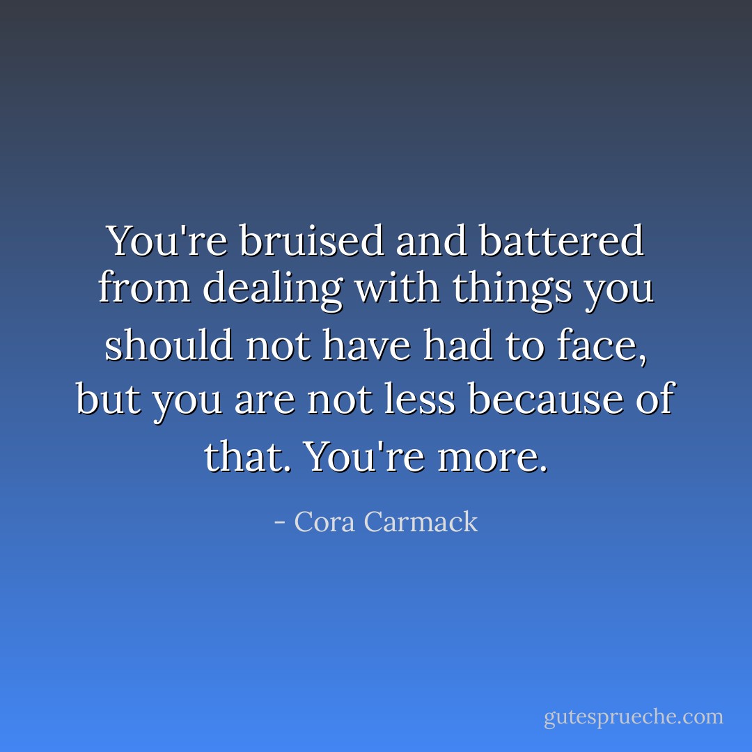 You're bruised and battered from dealing with things you should not have had to face, but you are not less because of that. You're more. - Cora Carmack