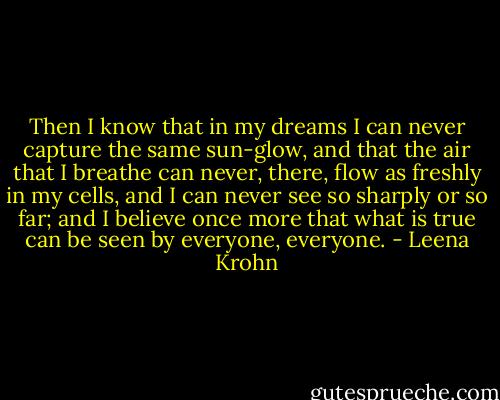 Then I know that in my dreams I can never capture the same sun-glow, and that the air that I breathe can never, there, flow as freshly in my cells, and I can never see so sharply or so far; and I believe once more that what is true can be seen by everyone, everyone. - Leena Krohn