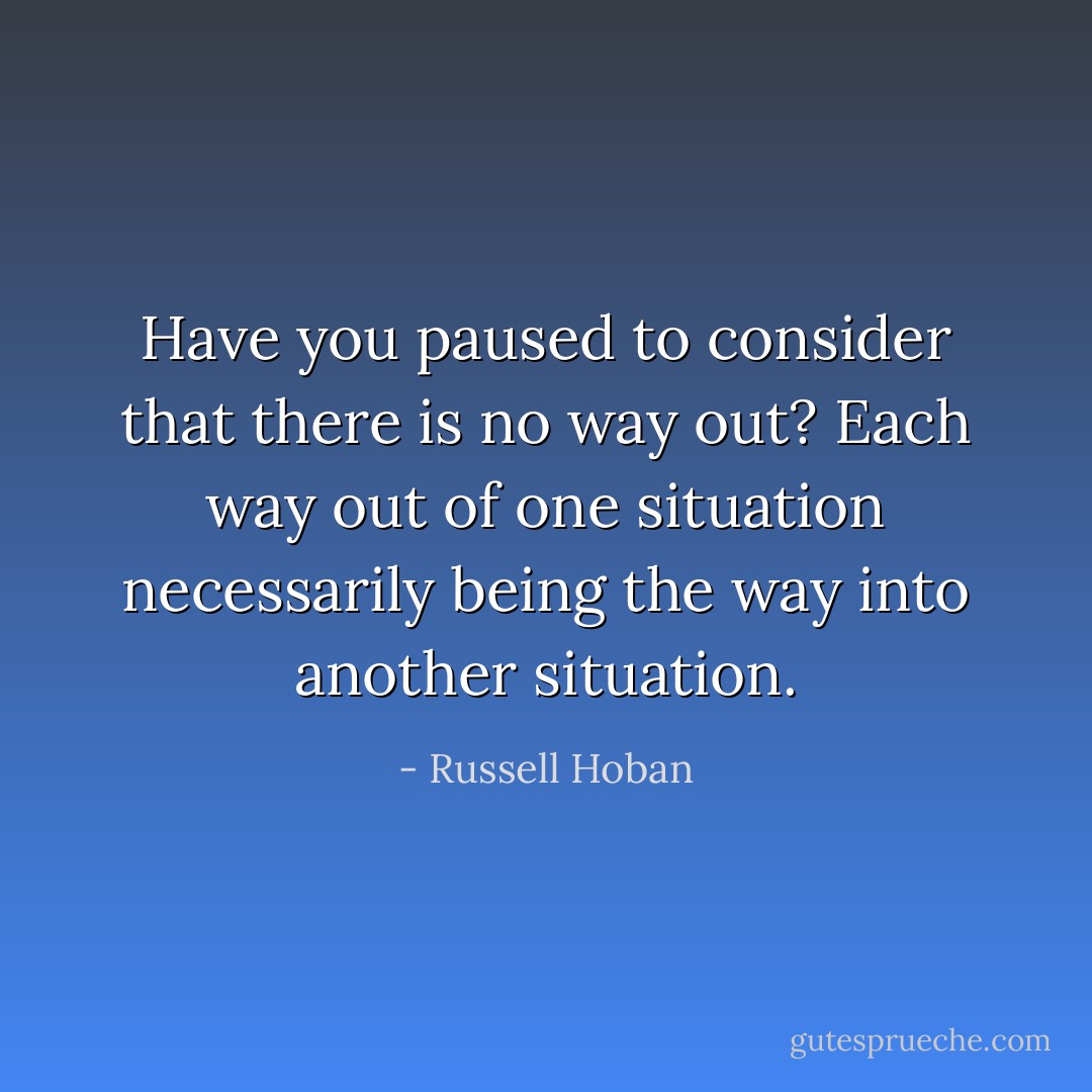 Have you paused to consider that there is no way out? Each way out of one situation necessarily being the way into another situation. - Russell Hoban