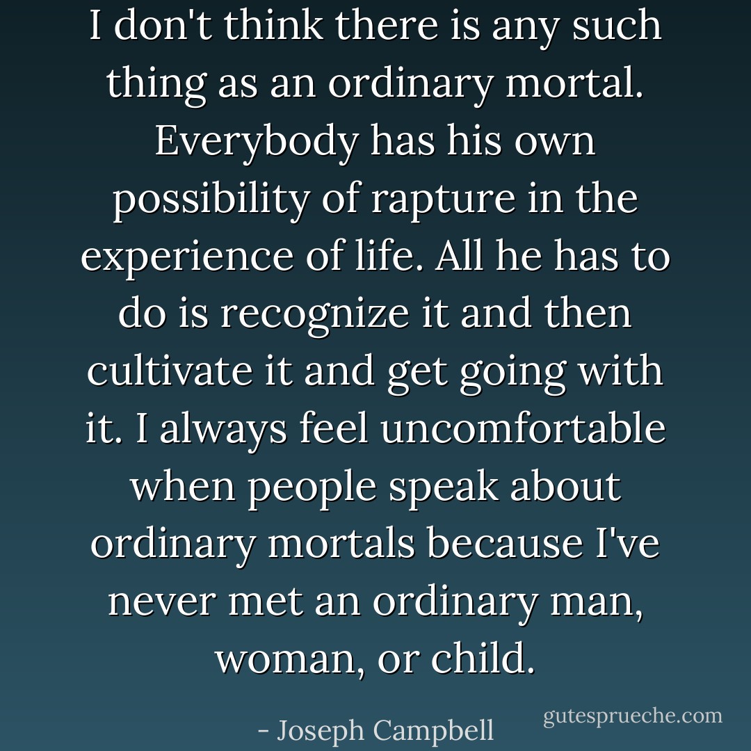 I don't think there is any such thing as an ordinary mortal. Everybody has his own possibility of rapture in the experience of life. All he has to do is recognize it and then cultivate it and get going with it. I always feel uncomfortable when people speak about ordinary mortals because I've never met an ordinary man, woman, or child. - Joseph Campbell