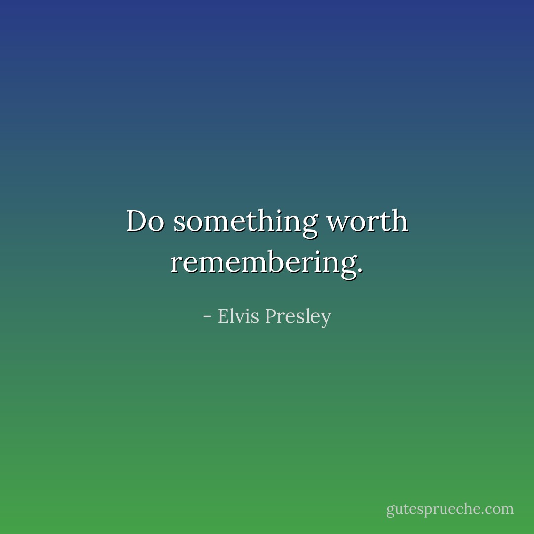 Do something worth remembering. - Elvis Presley