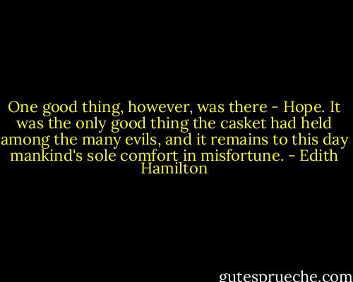 One good thing, however, was there - Hope. It was the only good thing the casket had held among the many evils, and it remains to this day mankind's sole comfort in misfortune. - Edith Hamilton