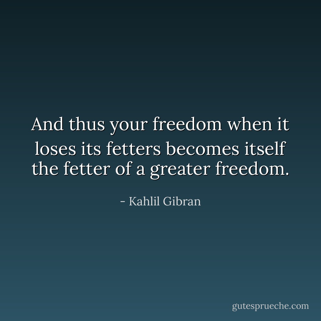 And thus your freedom when it loses its fetters becomes itself the fetter of a greater freedom. - Kahlil Gibran