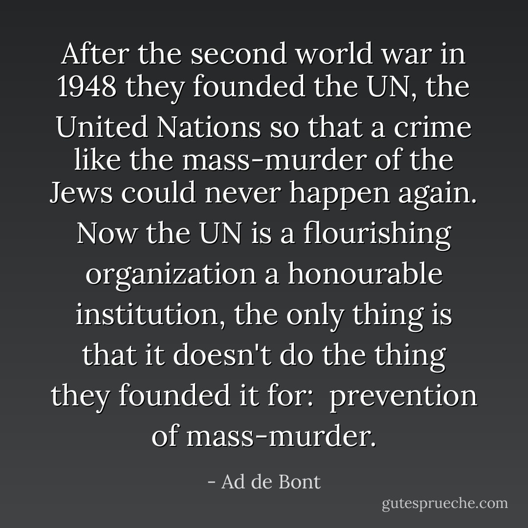 After the second world war<br />in 1948<br />they founded the UN,<br />the United Nations<br />so that a crime like the mass-murder of<br />the Jews<br />could never happen again.<br />Now the UN is a flourishing organization<br />a honourable institution,<br />the only thing is that it doesn't do the thing they founded it for:<br /><br />prevention of mass-murder. - Ad de Bont