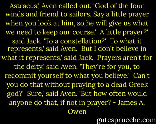 Astraeus,' Aven called out. 'God of the four winds and friend to sailors. Say a little prayer when you look at him, so he will give us what we need to keep our course.'<br /><br />A little prayer?' said Jack. 'To a constellation?'<br /><br />To what it represents,' said Aven.<br /><br />But I don't believe in what it represents,' said Jack.<br /><br />Prayers aren't for the deity,' said Aven. 'They're for you, to recommit yourself to what you believe.'<br /><br />Can't you do that without praying to a dead Greek god?'<br /><br />Sure,' said Aven. 'But how often would anyone do that, if not in prayer? - James A. Owen
