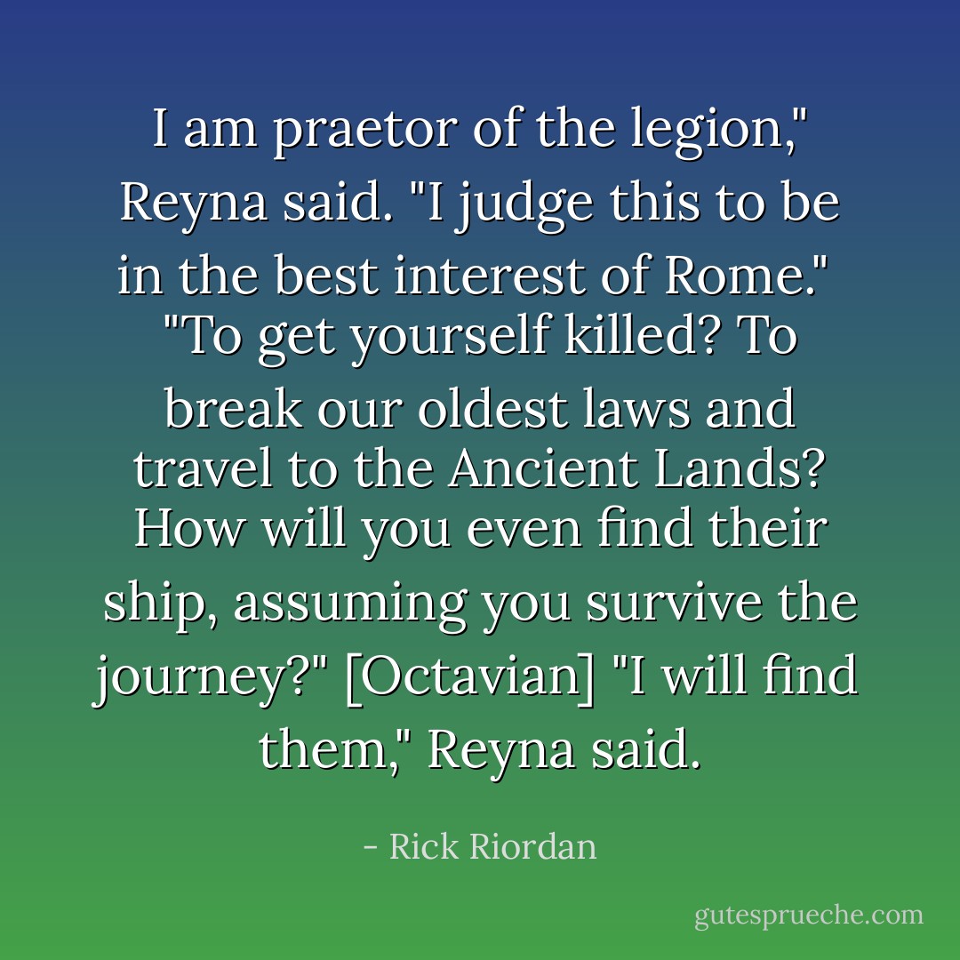 I am praetor of the legion," Reyna said. "I judge this to be in the best interest of Rome." <br />"To get yourself killed? To break our oldest laws and travel to the Ancient Lands? How will you even find their ship, assuming you survive the journey?" [Octavian]<br />"I will find them," Reyna said. - Rick Riordan