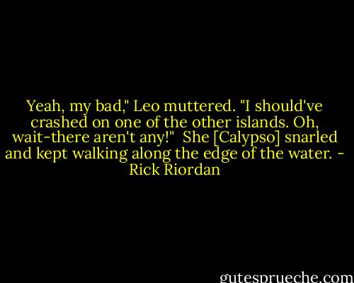 Yeah, my bad," Leo muttered. "I should've crashed on one of the other islands. Oh, wait-there aren't any!" <br />She [Calypso] snarled and kept walking along the edge of the water. - Rick Riordan