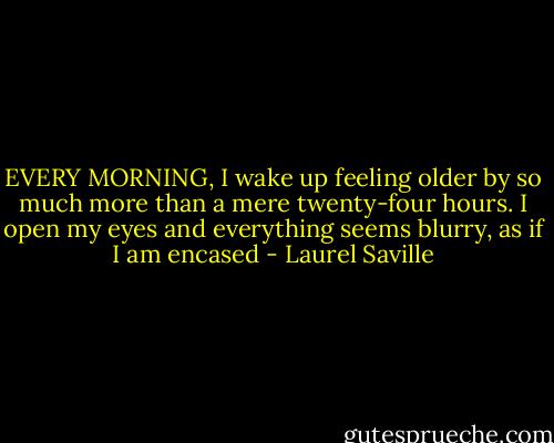 EVERY MORNING, I wake up feeling older by so much more than a mere twenty-four hours. I open my eyes and everything seems blurry, as if I am encased - Laurel Saville