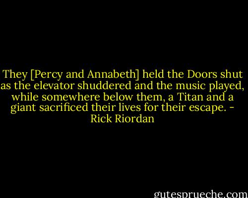 They [Percy and Annabeth] held the Doors shut as the elevator shuddered and the music played, while somewhere below them, a Titan and a giant sacrificed their lives for their escape. - Rick Riordan