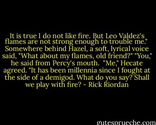It is true I do not like fire. But Leo Valdez's flames are not strong enough to trouble me." <br />Somewhere behind Hazel, a soft, lyrical voice said, "What about my flames, old friend?"<br />"You," he said from Percy's mouth. <br />"Me," Hecate agreed. "It has been millennia since I fought at the side of a demigod. What do you say? Shall we play with fire? - Rick Riordan