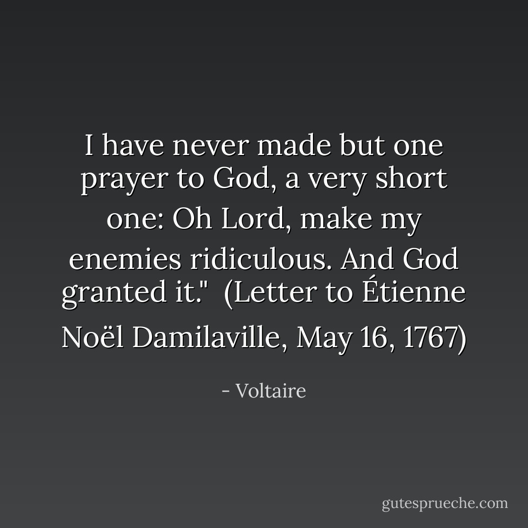 I have never made but one prayer to God, a very short one: Oh Lord, make my enemies ridiculous. And God granted it."<br /><br />(<i>Letter to Étienne Noël Damilaville</i>, May 16, 1767) - Voltaire