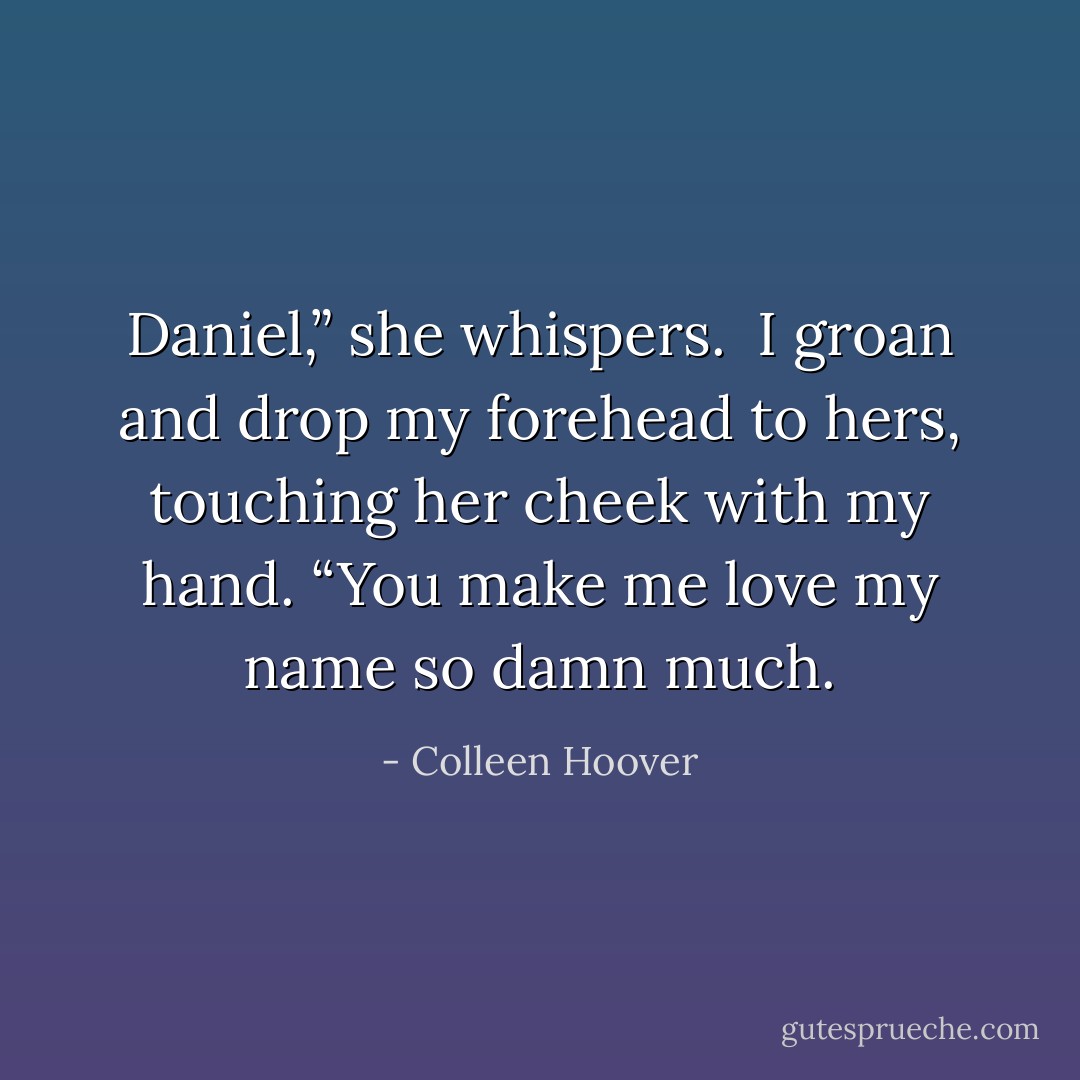 Daniel,” she whispers.<br /><br />I groan and drop my forehead to hers, touching her cheek with my hand. “You make me love my name so damn much. - Colleen Hoover