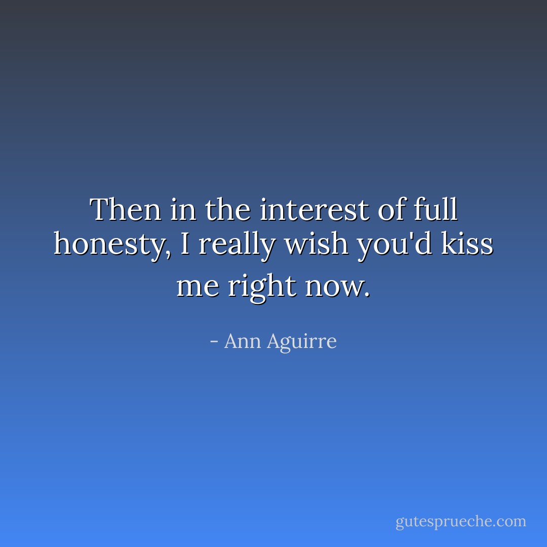 Then in the interest of full honesty, I really wish you'd kiss me right now. - Ann Aguirre