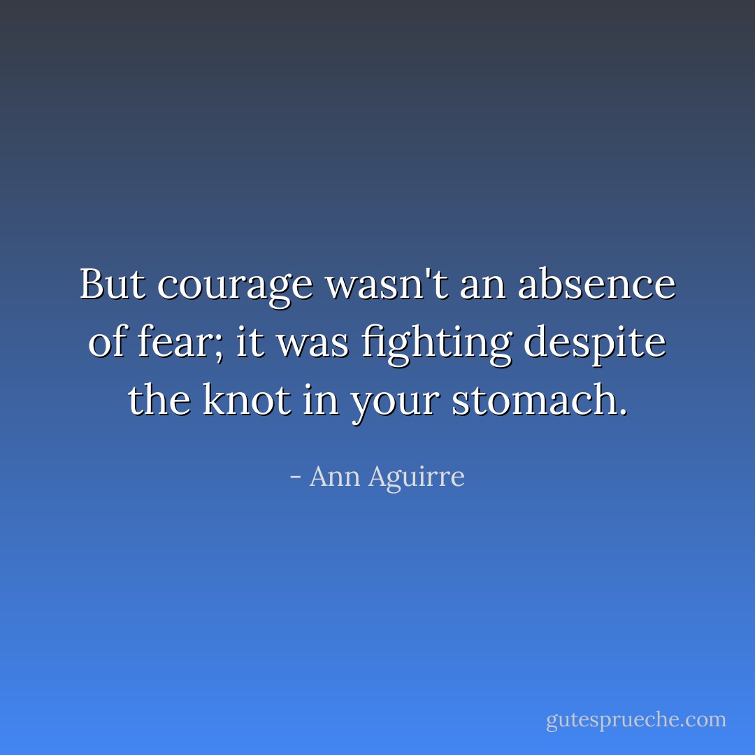 But courage wasn't an absence of fear; it was fighting despite the knot in your stomach. - Ann Aguirre