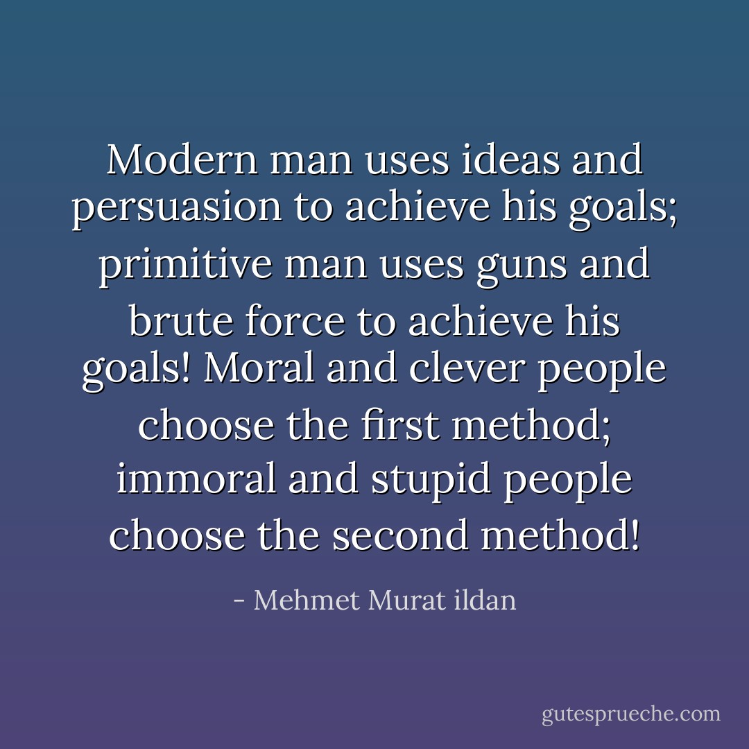 Modern man uses ideas and persuasion to achieve his goals; primitive man uses guns and brute force to achieve his goals! Moral and clever people choose the first method; immoral and stupid people choose the second method! - Mehmet Murat ildan