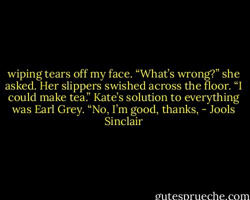 wiping tears off my face. “What’s wrong?” she asked. Her slippers swished across the floor. “I could make tea.” Kate’s solution to everything was Earl Grey. “No, I’m good, thanks, - Jools Sinclair