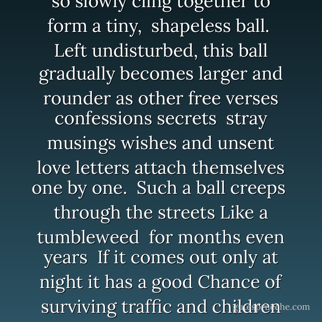 Have you ever wondered <br />What happens to all the <br />poems people write?<br />The poems they never<br />let anyone else read?<br />Perhaps they are <br />Too private and personal<br /><br />Perhaps they are just not good enough.<br /><br />Perhaps the prospect <br />of such a heartfelt<br />expression being seen as <br />clumsy<br />shallow silly<br />pretentious saccharine<br />unoriginal sentimental<br />trite boring<br />overwrought obscure stupid<br />pointless <br />or <br />simply embarrassing<br /><br />is enough to give any aspiring<br />poet good reason to <br />hide their work from<br />public view.<br /><br />forever.<br /><br />Naturally many poems are IMMEDIATELY DESTROYED.<br />Burnt shredded flushed away<br />Occasionally they are folded <br />Into little squares<br />And wedged under the corner of <br />An unstable piece of furniture<br />(So actually quite useful)<br /><br />Others are <br />hidden behind <br />a loose brick<br />or drainpipe <br />or <br />sealed into <br />the back of an <br />old alarm clock<br />or <br />put between the pages of <br />AN OBSCURE BOOK<br />that is unlikely <br />to ever be opened.<br /><br />someone might find them one day, <br />BUT PROBABLY NOT<br />The truth is that unread poetry <br />Will almost always be just that. <br />DOOMED <br />to join a vast invisible river <br />of waste that flows out of suburbia.<br /><br />well<br />Almost always.<br /><br />On rare occasions,<br />Some especially insistent<br />pieces of writing will escape<br />into a backyard <br />or a laneway<br />be blown along <br />a roadside embankment<br />and finally come<br />to rest in a <br />shopping center<br />parking lot<br /><br />as so many <br />things do<br /><br />It is here that <br />something quite <br />Remarkable<br />takes place<br /><br />two or more pieces of poetry <br />drift toward each other<br />through a strange <br />force of attraction<br />unknown <br />to science<br />and ever so slowly<br />cling together<br />to form a tiny, <br />shapeless ball.<br /><br />Left undisturbed,<br />this ball gradually<br />becomes larger and rounder as other<br />free verses<br />confessions secrets <br />stray musings wishes and unsent<br />love letters<br />attach themselves<br />one by one.<br /><br />Such a ball creeps <br />through the streets<br />Like a tumbleweed <br />for months even years<br /><br />If it comes out only at night it has a good<br />Chance of surviving traffic and children<br />and through a <br />slow rolling motion<br />AVOIDS SNAILS<br />(its number one predator)<br /><br />At a certain size, it instinctively<br />shelters from bad weather, unnoticed<br />but otherwise roams the streets<br />searching <br />for scraps <br />of forgotten<br />thought and feeling.<br /><br />Given <br />time and luck<br />the poetry ball becomes <br />large HUGE ENORMOUS:<br />A vast accumulation of papery bits<br />That ultimately takes to the air, levitating by<br />The sheer force of so much unspoken emotion.<br />It floats gently<br />above suburban rooftops <br />when everybody is asleep<br />inspiring lonely dogs<br />to bark in the middle <br />of the night.<br /><br />Sadly<br />a big ball of paper<br />no matter how large and <br />buoyant, is still a fragile thing.<br /><br />Sooner or <br />LATER<br />it will be surprised by<br />a sudden<br />gust of wind<br />Beaten by <br />driving rain<br />and <br />REDUCED<br />in a matter <br />of minutes<br />to <br />a billion<br />soggy <br />shreds.<br /><br />One morning<br />everyone will wake up<br />to find a pulpy mess<br />covering front lawns<br />clogging up gutters<br />and plastering car<br />windscreens.<br /><br />Traffic will be delayed<br />children delighted<br />adults baffled<br />unable to figure out<br />where it all came from<br /><br />Stranger still<br />Will be the <br />Discovery that <br />Every lump of <br />Wet paper<br />Contains various<br />faded words pressed into accidental<br />verse.<br /><br />Barely visible<br />but undeniably present<br />To each reader <br />they will whisper <br />something different <br />something joyful<br />something sad<br />truthful absurd<br />hilarious profound and perfect<br />No one will be able to explain the <br />Strange feeling of weightlessness<br />or the private smile<br />that remains<br />Long after the street sweepers <br />have come and gone. - Shaun Tan