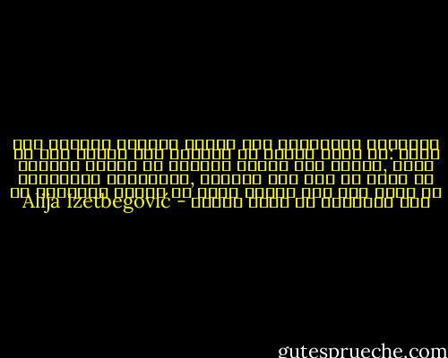 الأنسان الاخلاقى على الوجه الصحيح يتملكه شوق واحد :أن ينأى بنفسه عن المادى وان يلتصق بما هو روحى ,الجسم قبر للروح والروح فى قيدها الأرضى لا يمكن ان تصل الى غايتها ,والمعرفة الحقيقية لا تأتى الا بعد الموت وهذا هو السبب الحقيقى ان رجل الاخلاق لا يهاب الموت - Alija Izetbegović