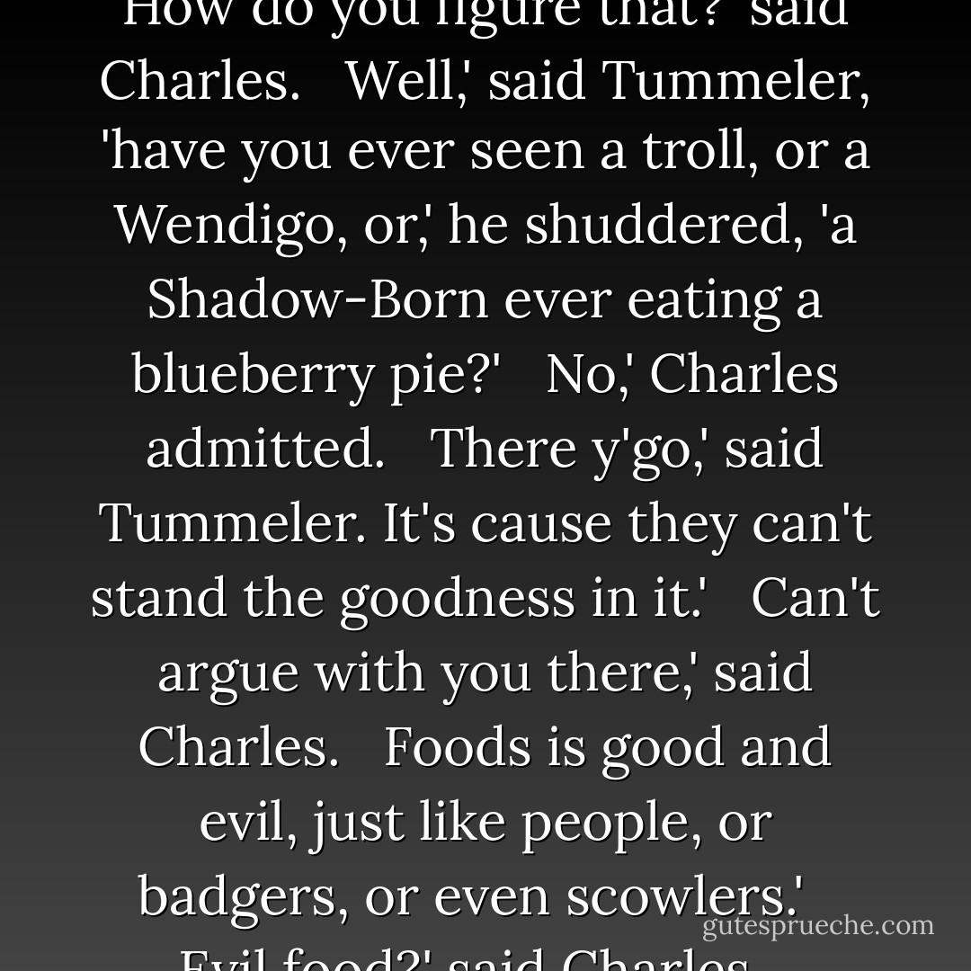 Simple,' Tummeler replied.' Blueberries is one of the great forces o'good in the world.' <br /><br />How do you figure that?' said Charles. <br /><br />Well,' said Tummeler, 'have you ever seen a troll, or a Wendigo, or,' he shuddered, 'a Shadow-Born ever eating a blueberry pie?' <br /><br />No,' Charles admitted. <br /><br />There y'go,' said Tummeler. It's cause they can't stand the goodness in it.' <br /><br />Can't argue with you there,' said Charles. <br /><br />Foods is good and evil, just like people, or badgers, or even scowlers.' <br /><br />Evil food?' said Charles. <br /><br />Parsnips,' said Tummeler, 'Them's as evil as they come. - James A. Owen