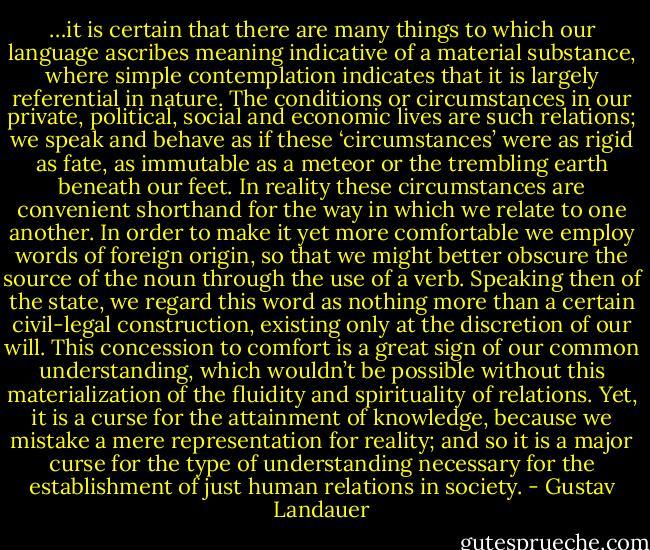 …it is certain that there are many things to which our language ascribes meaning indicative of a material substance, where simple contemplation indicates that it is largely referential in nature. The conditions or circumstances in our private, political, social and economic lives are such relations; we speak and behave as if these ‘circumstances’ were as rigid as fate, as immutable as a meteor or the trembling earth beneath our feet. In reality these circumstances are convenient shorthand for the way in which we relate to one another. In order to make it yet more comfortable we employ words of foreign origin, so that we might better obscure the source of the noun through the use of a verb. Speaking then of the state, we regard this word as nothing more than a certain civil-legal construction, existing only at the discretion of our will. This concession to comfort is a great sign of our common understanding, which wouldn’t be possible without this materialization of the fluidity and spirituality of relations. Yet, it is a curse for the attainment of knowledge, because we mistake a mere representation for reality; and so it is a major curse for the type of understanding necessary for the establishment of just human relations in society. - Gustav Landauer