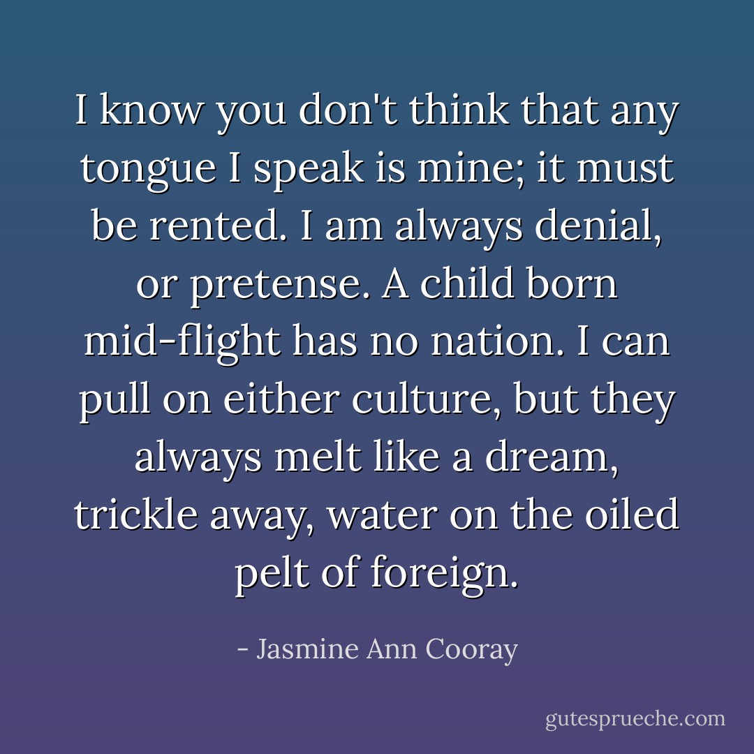 I know you don't think that any tongue I speak is mine; it must be rented. I am always denial, or pretense. A child born mid-flight has no nation. I can pull on either culture, but they always melt like a dream, trickle away, water on the oiled pelt of foreign. - Jasmine Ann Cooray