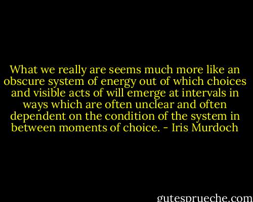 What we really are seems much more like an obscure system of energy out of which choices and visible acts of will emerge at intervals in ways which are often unclear and often dependent on the condition of the system in between moments of choice. - Iris Murdoch