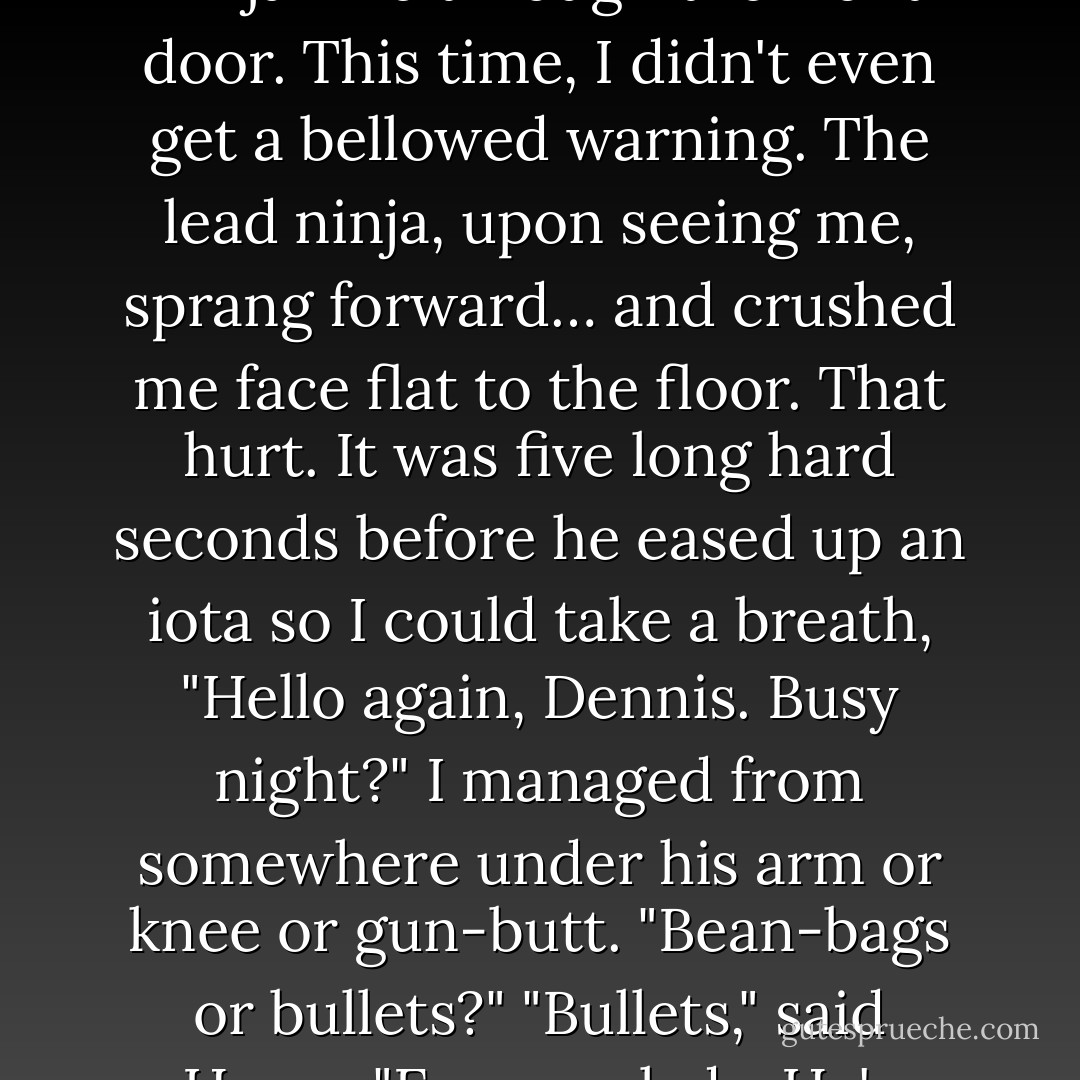 Then headed for the kitchen.<br />Fuck.<br />I headed through the lounge…<br />…just as two indistinct pitch-black masses, Kevlar laden, shotguns raised, crept ninja-like through the front door. This time, I didn't even get a bellowed warning. The lead ninja, upon seeing me, sprang forward… and crushed me face flat to the floor.<br />That hurt.<br />It was five long hard seconds before he eased up an iota so I could take a breath,<br />"Hello again, Dennis. Busy night?" I managed from somewhere under his arm or knee or gun-butt. "Bean-bags or bullets?"<br />"Bullets," said Harry. "Easy up, lads. He's scarpered…" <br />Dennis got off of me, locked his shotgun and helped me up,<br />"Sorry," he said.<br />"No worries… - Morana Blue