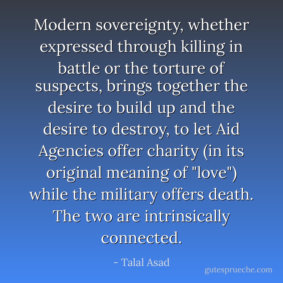 Modern sovereignty, whether expressed through killing in battle or the torture of suspects, brings together the desire to build up and the desire to destroy, to let Aid Agencies offer charity (in its original meaning of "love") while the military offers death. The two are intrinsically connected. - Talal Asad