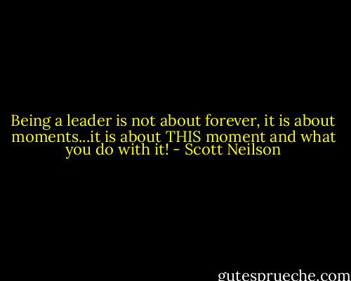 Being a leader is not about forever, it is about moments...it is about THIS moment and what you do with it! - Scott Neilson