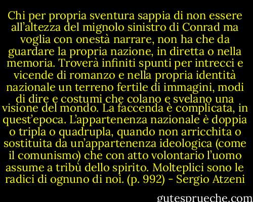 Chi per propria sventura sappia di non essere all’altezza del mignolo sinistro di Conrad ma voglia con onestà narrare, non ha che da guardare la propria nazione, in diretta o nella memoria. Troverà infiniti spunti per intrecci e vicende di romanzo e nella propria identità nazionale un terreno fertile di immagini, modi di dire e costumi che colano e svelano una visione del mondo. La faccenda è complicata, in quest’epoca. L’appartenenza nazionale è doppia o tripla o quadrupla, quando non arricchita o sostituita da un’appartenenza ideologica (come il comunismo) che con atto volontario l’uomo assume a tribù dello spirito. Molteplici sono le radici di ognuno di noi. (p. 992) - Sergio Atzeni