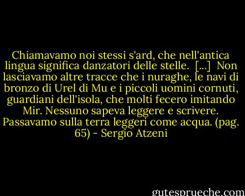 Chiamavamo noi stessi s'ard, che nell'antica lingua significa danzatori delle stelle.<br /><br />[...]<br /><br />Non lasciavamo altre tracce che i nuraghe, le navi di bronzo di Urel di Mu e i piccoli uomini cornuti, guardiani dell'isola, che molti fecero imitando Mir. Nessuno sapeva leggere e scrivere. Passavamo sulla terra leggeri come acqua.<br />(pag. 65) - Sergio Atzeni