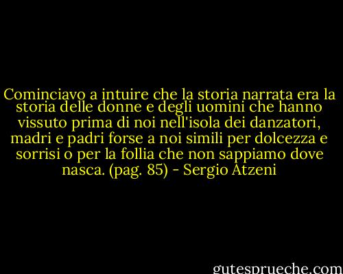 Cominciavo a intuire che la storia narrata era la storia delle donne e degli uomini che hanno vissuto prima di noi nell'isola dei danzatori, madri e padri forse a noi simili per dolcezza e sorrisi o per la follia che non sappiamo dove nasca.<br />(pag. 85) - Sergio Atzeni
