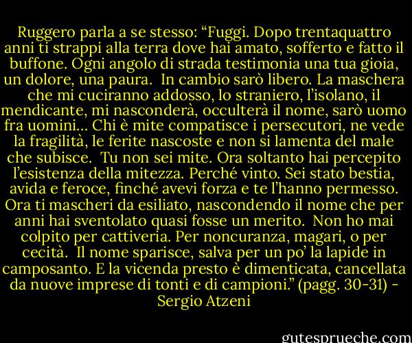 Ruggero parla a se stesso: “Fuggi. Dopo trentaquattro anni ti strappi alla terra dove hai amato, sofferto e fatto il buffone. Ogni angolo di strada testimonia una tua gioia, un dolore, una paura.<br /> In cambio sarò libero. La maschera che mi cuciranno addosso, lo straniero, l’isolano, il mendicante, mi nasconderà, occulterà il nome, sarò uomo fra uomini… Chi è mite compatisce i persecutori, ne vede la fragilità, le ferite nascoste e non si lamenta del male che subisce.<br /> Tu non sei mite. Ora soltanto hai percepito l’esistenza della mitezza. Perché vinto. Sei stato bestia, avida e feroce, finché avevi forza e te l’hanno permesso. Ora ti mascheri da esiliato, nascondendo il nome che per anni hai sventolato quasi fosse un merito.<br /> Non ho mai colpito per cattiveria. Per noncuranza, magari, o per cecità.<br /> Il nome sparisce, salva per un po’ la lapide in camposanto. E la vicenda presto è dimenticata, cancellata da nuove imprese di tonti e di campioni.”<br />(pagg. 30-31) - Sergio Atzeni