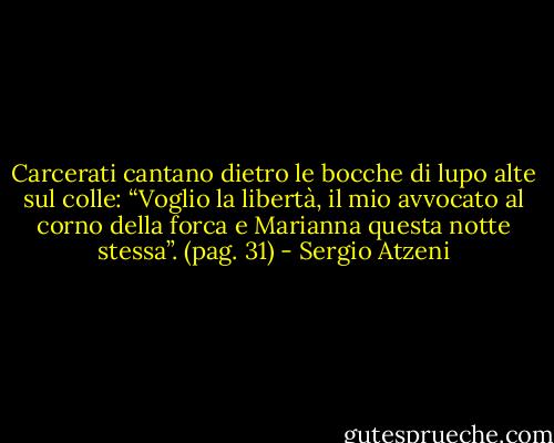 Carcerati cantano dietro le bocche di lupo alte sul colle: “Voglio la libertà, il mio avvocato al corno della forca e Marianna questa notte stessa”.<br />(pag. 31) - Sergio Atzeni
