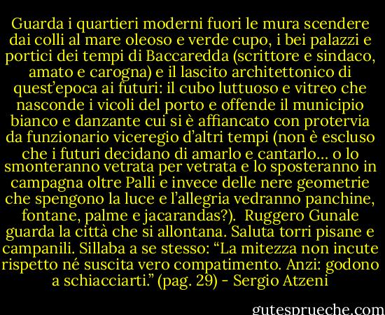 Guarda i quartieri moderni fuori le mura scendere dai colli al mare oleoso e verde cupo, i bei palazzi e portici dei tempi di Baccaredda (scrittore e sindaco, amato e carogna) e il lascito architettonico di quest’epoca ai futuri: il cubo luttuoso e vitreo che nasconde i vicoli del porto e offende il municipio bianco e danzante cui si è affiancato con protervia da funzionario viceregio d’altri tempi (non è escluso che i futuri decidano di amarlo e cantarlo… o lo smonteranno vetrata per vetrata e lo sposteranno in campagna oltre Palli e invece delle nere geometrie che spengono la luce e l’allegria vedranno panchine, fontane, palme e jacarandas?).<br /><br />Ruggero Gunale guarda la città che si allontana. Saluta torri pisane e campanili. Sillaba a se stesso: “La mitezza non incute rispetto né suscita vero compatimento. Anzi: godono a schiacciarti.”<br />(pag. 29) - Sergio Atzeni