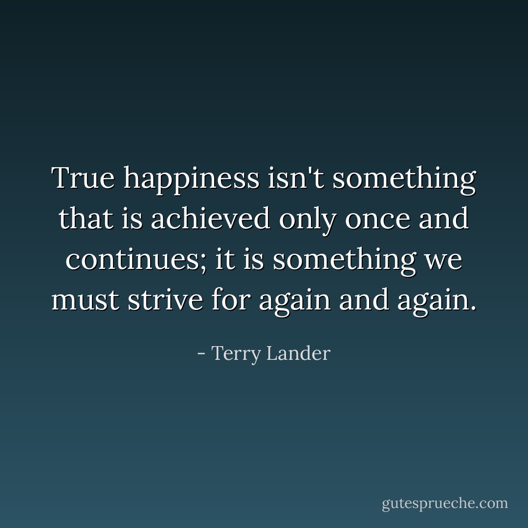 True happiness isn't something that is achieved only once and continues; it is something we must strive for again and again. - Terry Lander