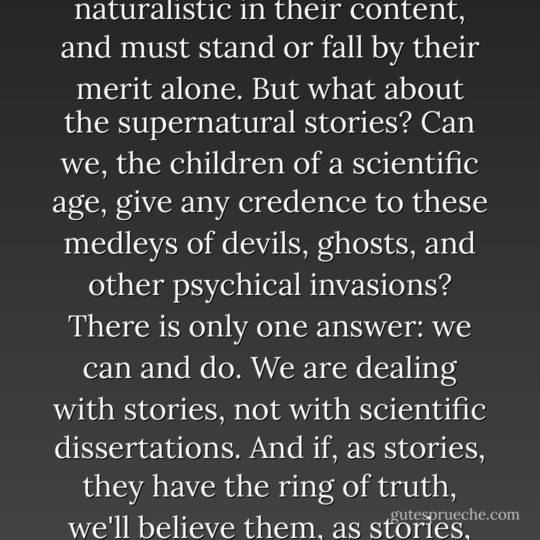 The tales of pure terror, of course, are completely naturalistic in their content, and must stand or fall by their merit alone. But what about the supernatural stories? Can we, the children of a scientific age, give any credence to these medleys of devils, ghosts, and other psychical invasions? There is only one answer: we can and do. We are dealing with stories, not with scientific dissertations. And if, as stories, they have the ring of truth, we'll believe them, as stories, implicitly.<br /><br />("Introduction") - Herbert A. Wise