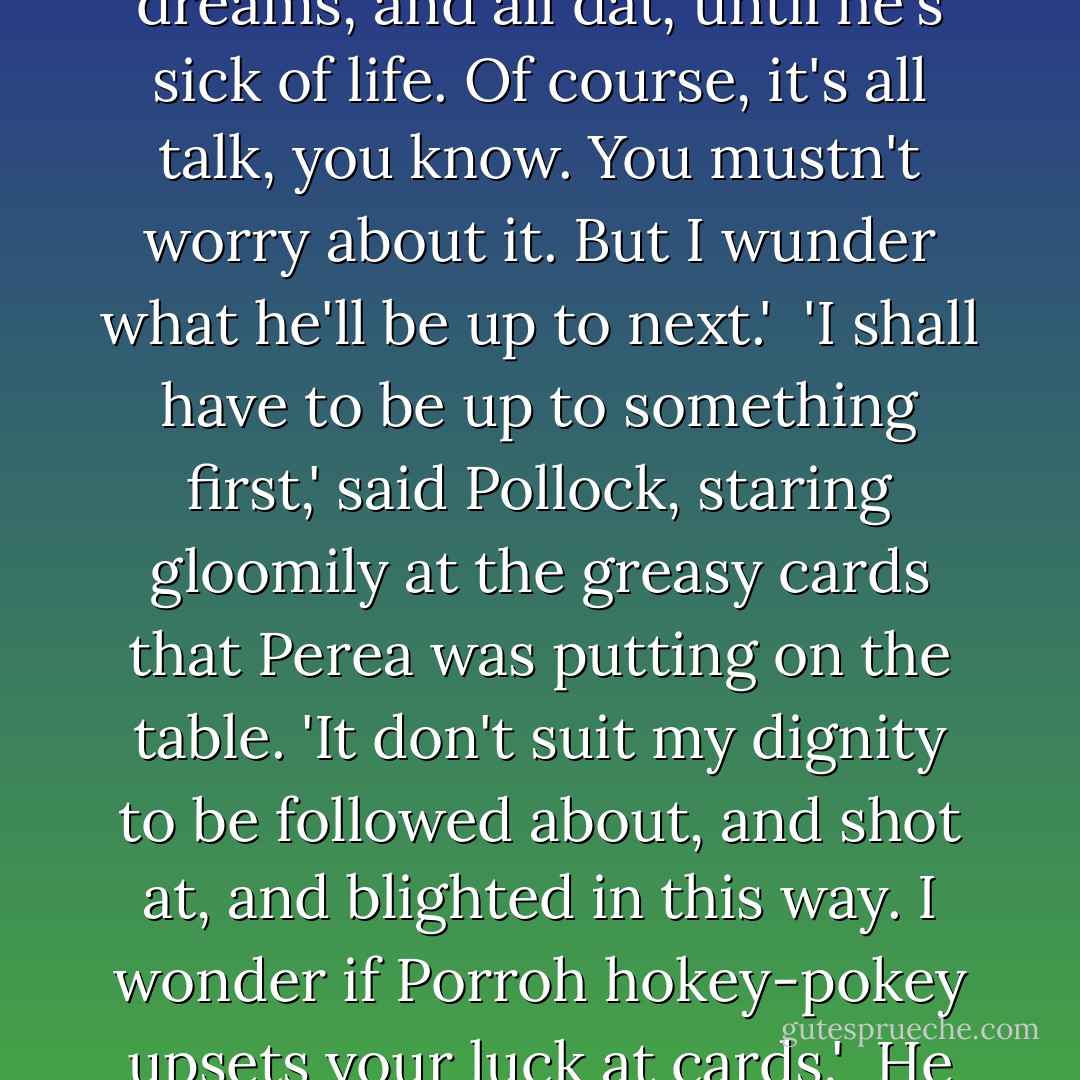 It's my opinion he don't want to kill you,' said Perea - 'at least not yet. I've heard deir idea is to scar and worry a man wid deir spells, and narrow misses, and rheumatic pains, and bad dreams, and all dat, until he's sick of life. Of course, it's all talk, you know. You mustn't worry about it. But I wunder what he'll be up to next.'<br /><br />'I shall have to be up to something first,' said Pollock, staring gloomily at the greasy cards that Perea was putting on the table. 'It don't suit my dignity to be followed about, and shot at, and blighted in this way. I wonder if Porroh hokey-pokey upsets your luck at cards.'<br /><br />He looked at Perea suspiciously.<br /><br />'Very likely it does,' said Perea warmly, shuffling. 'Dey are wonderful people.'<br /><br />("Pollock And The Porrah Man") - H.G. Wells