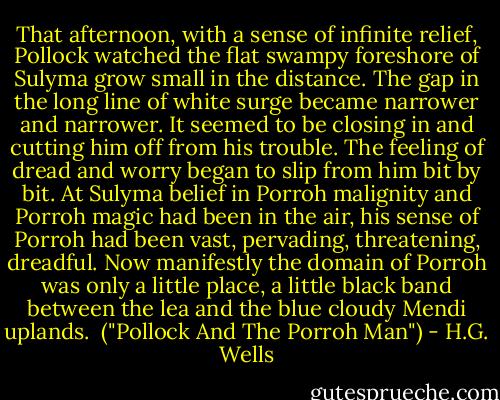 That afternoon, with a sense of infinite relief, Pollock watched the flat swampy foreshore of Sulyma grow small in the distance. The gap in the long line of white surge became narrower and narrower. It seemed to be closing in and cutting him off from his trouble. The feeling of dread and worry began to slip from him bit by bit. At Sulyma belief in Porroh malignity and Porroh magic had been in the air, his sense of Porroh had been vast, pervading, threatening, dreadful. Now manifestly the domain of Porroh was only a little place, a little black band between the lea and the blue cloudy Mendi uplands.<br /><br />("Pollock And The Porroh Man") - H.G. Wells
