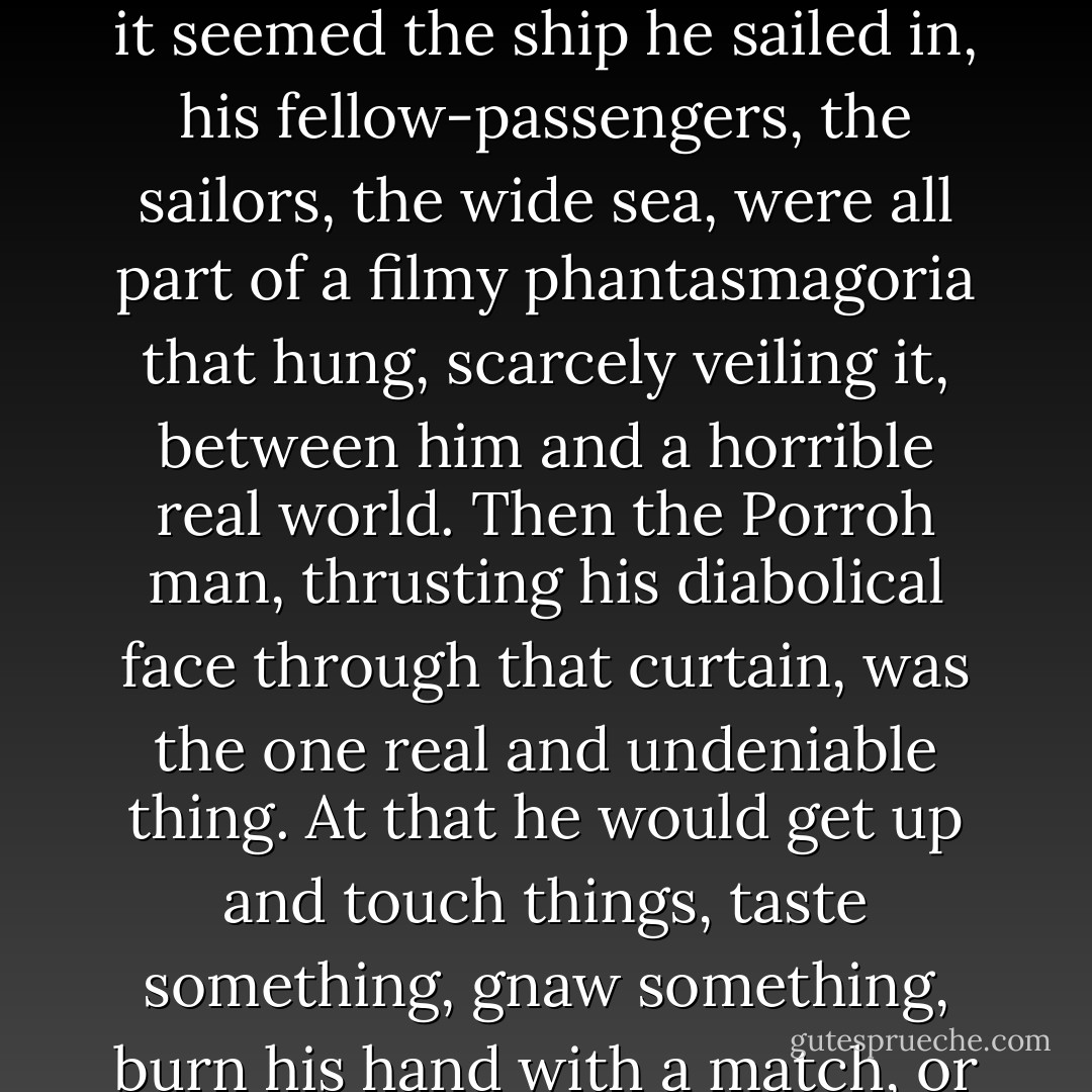 He knew clearly enough that his imagination was growing traitor to him, and yet at times it seemed the ship he sailed in, his fellow-passengers, the sailors, the wide sea, were all part of a filmy phantasmagoria that hung, scarcely veiling it, between him and a horrible real world. Then the Porroh man, thrusting his diabolical face through that curtain, was the one real and undeniable thing. At that he would get up and touch things, taste something, gnaw something, burn his hand with a match, or run a needle into himself.<br /><br />("Pollock And The Porrah Man") - H.G. Wells