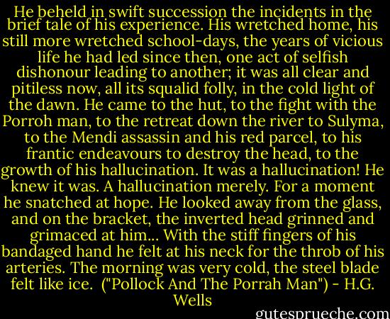 He beheld in swift succession the incidents in the brief tale of his experience. His wretched home, his still more wretched school-days, the years of vicious life he had led since then, one act of selfish dishonour leading to another; it was all clear and pitiless now, all its squalid folly, in the cold light of the dawn. He came to the hut, to the fight with the Porroh man, to the retreat down the river to Sulyma, to the Mendi assassin and his red parcel, to his frantic endeavours to destroy the head, to the growth of his hallucination. It was a hallucination! He knew it was. A hallucination merely. For a moment he snatched at hope. He looked away from the glass, and on the bracket, the inverted head grinned and grimaced at him... With the stiff fingers of his bandaged hand he felt at his neck for the throb of his arteries. The morning was very cold, the steel blade felt like ice.<br /><br />("Pollock And The Porrah Man") - H.G. Wells